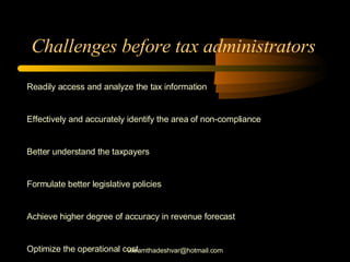 Challenges before tax administrators  Readily access and analyze the tax information Effectively and accurately identify the area of non-compliance Better understand the taxpayers Formulate better legislative policies Achieve higher degree of accuracy in revenue forecast Optimize the operational cost [email_address] 