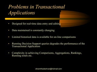 Problems in Transactional Applications Designed for real-time data entry and editing Data maintained is constantly changing Limited historical data is available for on-line comparisons Running Decision Support queries degrades the performance of the Transactional Application Complexity in achieving Comparisons, Aggregations, Rankings, Running totals etc. [email_address] 