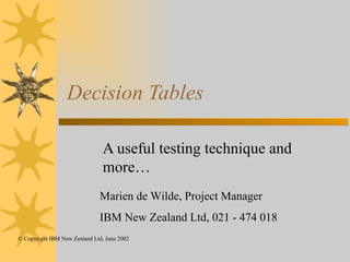 Decision Tables A useful testing technique and more… Marien de Wilde, Project Manager IBM New Zealand Ltd, 021 - 474 018 © Copyright IBM New Zealand Ltd, June 2002 