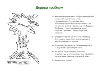 Дерево проблем
1 – Изложите все проблемы, которые приходят вам
в голову. Их нужно очень четко
сформулировать. Это должны быть
обязательно существующие проблемы, а не
возможные (риски), выдуманные или будущие.
Проблема – существующая негативная
ситуация. Проблема - это не отсутствие
решения.
2 – Определите основную (главную) проблему.
Этот процесс может быть многоходовым и
многократным из-за ошибок.
3 – Определите что является «Причинами» и что
«Следствием» данной проблемы
4 – Постройте иерархическую причинно-
следственную цепочку, как причины приводят к
последствиям и как они взаимодействуют.
5 – Ваше дерево готово!
 