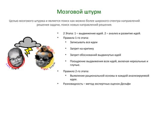 Мозговой штурм
• 2 Этапа: 1 – выдвижение идей. 2 – анализ и развитие идей.
• Правила 1-го этапа:
• Записывать все идеи
• Запрет на критику
• Запрет обоснований выдвинутых идей
• Поощрение выдвижения всех идей, включая нереальные и
глупые.
• Правило 2-го этапа:
• Выявление рациональной основы в каждой анализируемой
идее.
• Разновидность – метод экспертных оценок Дельфи
Целью мозгового штурма и является поиск как можно более широкого спектра направлений
решения задачи, поиск новых направлений решения.
 