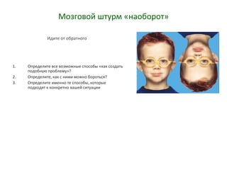 Мозговой штурм «наоборот»
Идите от обратного
1. Определите все возможные способы «как создать
подобную проблему»?
2. Определите, как с ними можно бороться?
3. Определите именно те способы, которые
подходят к конкретно вашей ситуации
 