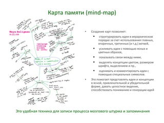 Карта памяти (mind-map)
• Создание карт позволяет:
 структурировать идеи в иерархическом
порядке за счет использования главных,
вторичных, третичных (и т.д.) ветвей,
 усиливать идеи с помощью ясных и
цветных образов,
 показывать связи между ними,
 выделять концепции цветом, размером
шрифта, выделением и пр.,
 оценивать и комментировать идеи с
помощью специальных символов.
• Это помогает представлять идеи и концепции
в ясной, привлекательной и убедительной
форме, давать целостное видение,
способствовать пониманию и генерации идей
Это удобная техника для записи процесса мозгового штурма и запоминания
 