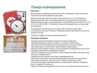 Покер-планирование
Подготовка
Для проведения необходимо подготовить список обсуждаемых задач и несколько
колод карт. Все колоды идентичны друг другу.
Можно использовать обычные карты: включающие Туза, 2, 3, 5, 8 и короля или
джокера («данный пункт слишком большой или его слишком сложно оценить»).
Либо специальные карты, пронумерованные по ряду Фибоначчи, включая 1/2: 0, ½, 1,
2, 3, 5, 8, 13, 20, 40, 100, ?— отражение типичной неопределённости, и чашка кофе
для перерыва).
Числовые достоинства карт могут означать: либо количество дней, либо
относительные единицы сложности. Необходимо заранее договориться о значении,
чтобы не путаться.
Чем больше цифра, тем больше неопределённость.
Процедура проведения
•Каждому участнику обсуждения выдаётся по одной колоде карт.
•Ведущий (Модератор), ведёт совещание, не участвует в обсуждении.
•Для обеспечения структурированности обсуждения используется таймер;
•Менеджер проекта представляет краткие обзоры каждой задачи.
•Команда может задавать вопросы и вести обсуждение предложений и рисков. Итог
обсуждения записывается менеджером проекта.
•Участники выбирают по одной карте и кладут их рубашкой вверх, показывая таким
образом, что выбор сделан.
•Каждый участник называет свою карту и переворачивает её.
•Участникам с высокими и низкими оценками даётся возможность высказаться и
обосновать свою оценку. Голос участника, который, скорее всего, станет
исполнителем задачи, имеет больший вес в «голосовании». Делайте поправку на
опыт и «загрузку» исполнителя.
•Процесс обсуждения продолжается до тех пор, пока не будет достигнут консенсус.
 