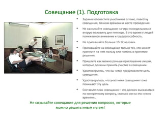 Совещание (1). Подготовка
 Заранее оповестите участников о теме, повестку
совещания, точном времени и месте проведения
 Не назначайте совещание на утро понедельника и
вторую половину дня пятницы. В это время у людей
пониженное внимание и трудоспособность.
 Не приглашайте больше 10-12 человек.
 Приглашайте на совещание только тех, кто может
принести на нем пользу или помочь в принятии
решения.
 Пришлите как можно раньше приглашение лицам,
которые должны принять участие в совещании.
 Удостоверьтесь, что вы четко представляете цель
совещания.
 Удостоверьтесь, что участники совещания тоже
понимают эту цель
 Составьте план совещания – кто должен высказаться
по конкретному вопросу, сколько им на это нужно
времени..
Не созывайте совещание для решения вопросов, которые
можно решить иным путем!
 