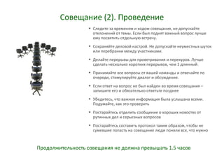 Совещание (2). Проведение
• Следите за временем и ходом совещания, не допускайте
отклонений от темы. Если был поднят важный вопрос лучше
ему посвятить отдельную встречу.
• Сохраняйте деловой настрой. Не допускайте неуместных шуток
или перебранки между участниками.
• Делайте перерывы для проветривания и перекуров. Лучше
сделать несколько коротких перерывов, чем 1 длинный.
• Принимайте все вопросы от вашей команды и отвечайте по
очереди, стимулируйте диалог и обсуждение.
• Если ответ на вопрос не был найден во время совещания –
запишите его и обязательно ответьте позднее
• Убедитесь, что важная информация была услышана всеми.
Подумайте, как это проверить
• Постарайтесь отделить сообщение о хороших новостях от
рутинных дел и серьезных вопросов
• Постарайтесь составить протокол таким образом, чтобы не
сумевшие попасть на совещание люди поняли все, что нужно
Продолжительность совещания не должна превышать 1.5 часов
 