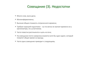 Совещание (3). Недостатки
• Много слов, мало дела;
• Малоинформативны;
• Высокая общая стоимость потраченного времени;
• Требуют хорошей подготовки - на что вечно не хватает времени ни у
организатора, ни у участников;
• Часто повестка расплывчата и цель не ясна;
• На совещании почти наверняка окажется хотя бы один идиот, который
потратит общее время на ерунду;
• Часто одно совещание приводит к следующему.
 