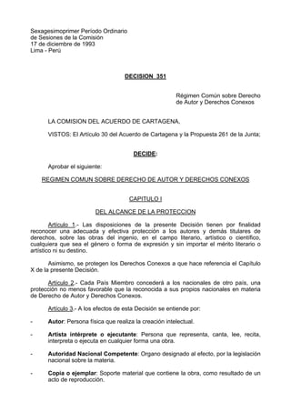 Sexagesimoprimer Período Ordinario
de Sesiones de la Comisión
17 de diciembre de 1993
Lima - Perú
DECISION 351
Régimen Común sobre Derecho
de Autor y Derechos Conexos
LA COMISION DEL ACUERDO DE CARTAGENA,
VISTOS: El Artículo 30 del Acuerdo de Cartagena y la Propuesta 261 de la Junta;
DECIDE:
Aprobar el siguiente:
REGIMEN COMUN SOBRE DERECHO DE AUTOR Y DERECHOS CONEXOS
CAPITULO I
DEL ALCANCE DE LA PROTECCION
Artículo 1.- Las disposiciones de la presente Decisión tienen por finalidad
reconocer una adecuada y efectiva protección a los autores y demás titulares de
derechos, sobre las obras del ingenio, en el campo literario, artístico o científico,
cualquiera que sea el género o forma de expresión y sin importar el mérito literario o
artístico ni su destino.
Asimismo, se protegen los Derechos Conexos a que hace referencia el Capítulo
X de la presente Decisión.
Artículo 2.- Cada País Miembro concederá a los nacionales de otro país, una
protección no menos favorable que la reconocida a sus propios nacionales en materia
de Derecho de Autor y Derechos Conexos.
Artículo 3.- A los efectos de esta Decisión se entiende por:
- Autor: Persona física que realiza la creación intelectual.
- Artista intérprete o ejecutante: Persona que representa, canta, lee, recita,
interpreta o ejecuta en cualquier forma una obra.
- Autoridad Nacional Competente: Organo designado al efecto, por la legislación
nacional sobre la materia.
- Copia o ejemplar: Soporte material que contiene la obra, como resultado de un
acto de reproducción.
 