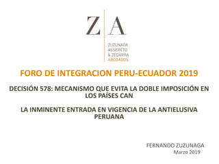 Marzo 2019
FERNANDO ZUZUNAGA
FORO DE INTEGRACION PERU-ECUADOR 2019
DECISIÓN 578: MECANISMO QUE EVITA LA DOBLE IMPOSICIÓN EN
LOS PAÍSES CAN
LA INMINENTE ENTRADA EN VIGENCIA DE LA ANTIELUSIVA
PERUANA
 
