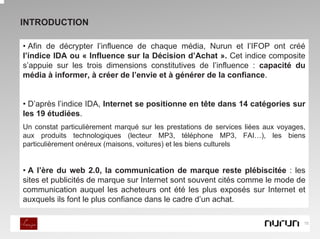 INTRODUCTION

• Afin de décrypter l’influence de chaque média, Nurun et l’IFOP ont créé
l’indice IDA ou « Influence sur la Décision d’Achat ». Cet indice composite
s’appuie sur les trois dimensions constitutives de l’influence : capacité du
média à informer, à créer de l’envie et à générer de la confiance.

                                                     PLACE IMAGE HERE
• D’après l’indice IDA, Internet se positionne en tête dans 14 catégories sur
les 19 étudiées.
Un constat particulièrement marqué sur les prestations de services liées aux voyages,
aux produits technologiques (lecteur MP3, téléphone MP3, FAI…), les biens
particulièrement onéreux (maisons, voitures) et les biens culturels


• A l’ère du web 2.0, la communication de marque reste plébiscitée : les
sites et publicités de marque sur Internet sont souvent cités comme le mode de
communication auquel les acheteurs ont été les plus exposés sur Internet et
auxquels ils font le plus confiance dans le cadre d’un achat.

                                                                                    15
 