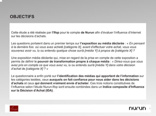 OBJECTIFS


Cette étude a été réalisée par l’Ifop pour le compte de Nurun afin d’évaluer l‘influence d’Internet
sur les décisions d’achats.

Les questions portaient dans un premier temps sur l’exposition au média déclarée : « En pensant
à la dernière fois où vous avez acheté [catégorie X], avant d’effectuer votre achat, vous vous
souvenez avoir vu, lu ou entendu quelque chose sur/à [média Y] à propos de [catégorie X] ?

Une exposition média déclarée qui, mise en regard de la prise en compte de cette exposition a
permis de définir le pouvoir de transformation propre à chaque média : « Diriez-vous que vous
avez pris en compte ce que vous avez vu, lu ou entendu sur/à [média Y] dans votre décision
d’achat de [catégorie X] ? »

Le questionnaire a enfin porté sur l’identification des médias qui apportent de l’information sur
les catégories testées, ceux auxquels on fait confiance pour nous aider dans les décisions
d’achats et ceux qui donnent vraiment envie d’acheter. Ces trois notions constitutives de
l’influence selon l’étude Nurun-Ifop sont ensuite combinées dans un Indice composite d'Influence
sur la Décision d’Achat (IDA).




                                                                                                      4
 