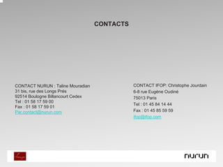 CONTACTS




CONTACT NURUN : Taline Mouradian              CONTACT IFOP: Christophe Jourdain
31 bis, rue des Longs Prés                    6-8 rue Eugène Oudiné
92514 Boulogne Billancourt Cedex              75013 Paris
Tel : 01 58 17 59 00
                                              Tel : 01 45 84 14 44
Fax : 01 58 17 59 01
Par.contact@nurun.com                         Fax : 01 45 85 59 59
                                              ifop@ifop.com
 