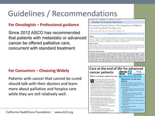 10
Since 2012 ASCO has recommended
that patients with metastatic or advanced
cancer be offered palliative care,
concurrent with standard treatment
Guidelines / Recommendations
For Oncologists – Professional guidance
For Consumers – Choosing Widely
Patients with cancer that cannot be cured
should talk with their doctors and learn
more about palliative and hospice care
while they are still relatively well.
 