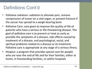12
Definitions Cont’d
• Palliative radiation: radiation to alleviate pain, remove
compression of tumor on a vital organ, or prevent fracture if
the cancer has spread to a weigh-bearing bone
• Palliative Care: care given to improve the quality of life of
patients who have a serious or life-threatening disease. The
goal of palliative care is to prevent or treat as early as
possible the symptoms of a disease, side effects caused by
treatment of a disease, and psychological, social, and
spiritual problems related to a disease or its treatment.
Palliative care is appropriate at any stage of a serious illness.
• Hospice: a program that provides special care for people
who are near the end of life and for their families, either at
home, in freestanding facilities, or within hospitals
 