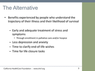 3
The Alternative
• Benefits experienced by people who understand the
trajectory of their illness and their likelihood of survival
– Early and adequate treatment of stress and
symptoms
• Through enrollment in palliative care and/or hospice
– Less depression and anxiety
– Time to clarify end-of-life wishes
– Time for life closure tasks
 