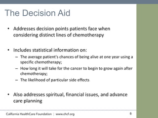 6
The Decision Aid
• Addresses decision points patients face when
considering distinct lines of chemotherapy
• Includes statistical information on:
– The average patient's chances of being alive at one year using a
specific chemotherapy;
– How long it will take for the cancer to begin to grow again after
chemotherapy;
– The likelihood of particular side effects
• Also addresses spiritual, financial issues, and advance
care planning
 