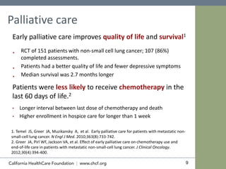 9
Palliative care
Early palliative care improves quality of life and survival1
 RCT of 151 patients with non-small cell lung cancer; 107 (86%)
completed assessments.
 Patients had a better quality of life and fewer depressive symptoms
 Median survival was 2.7 months longer
Patients were less likely to receive chemotherapy in the
last 60 days of life.2
• Longer interval between last dose of chemotherapy and death
• Higher enrollment in hospice care for longer than 1 week
1. Temel JS, Greer JA, Muzikansky A, et al. Early palliative care for patients with metastatic non-
small-cell lung cancer. N Engl J Med. 2010;363(8):733-742.
2. Greer JA, Pirl WF, Jackson VA, et al. Effect of early palliative care on chemotherapy use and
end-of-life care in patients with metastatic non-small-cell lung cancer. J Clinical Oncology.
2012;30(4):394-400.
 