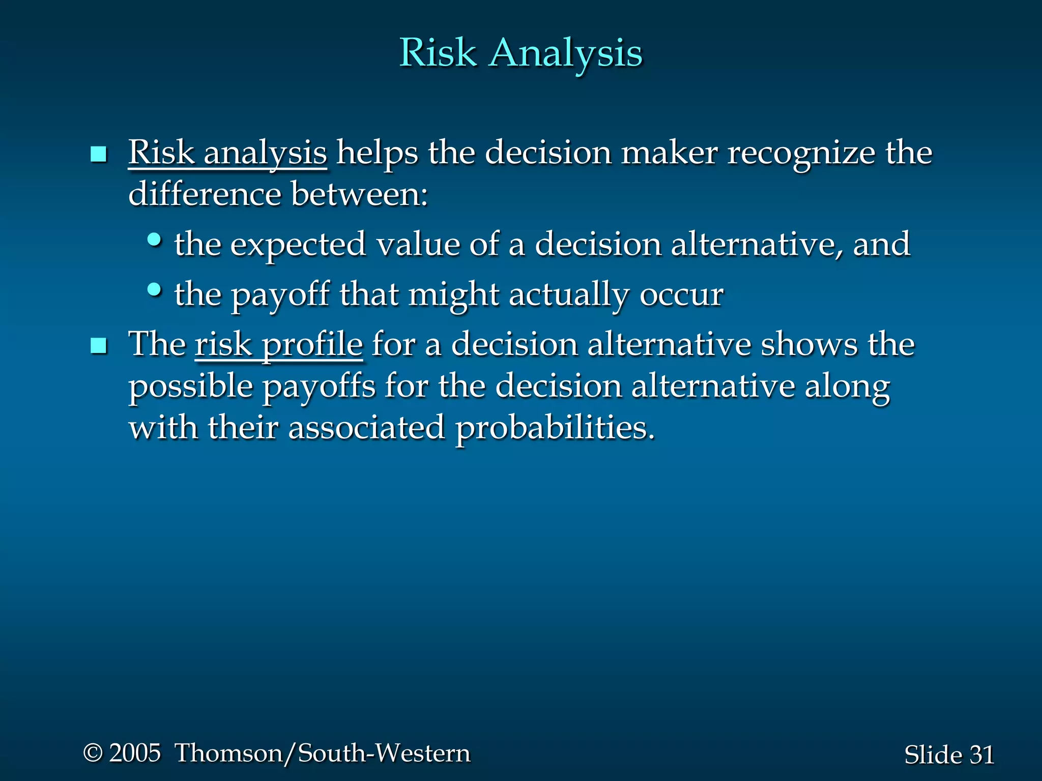 31Slide© 2005 Thomson/South-Western
Risk Analysis
 Risk analysis helps the decision maker recognize the
difference between:
•the expected value of a decision alternative, and
•the payoff that might actually occur
 The risk profile for a decision alternative shows the
possible payoffs for the decision alternative along
with their associated probabilities.
 