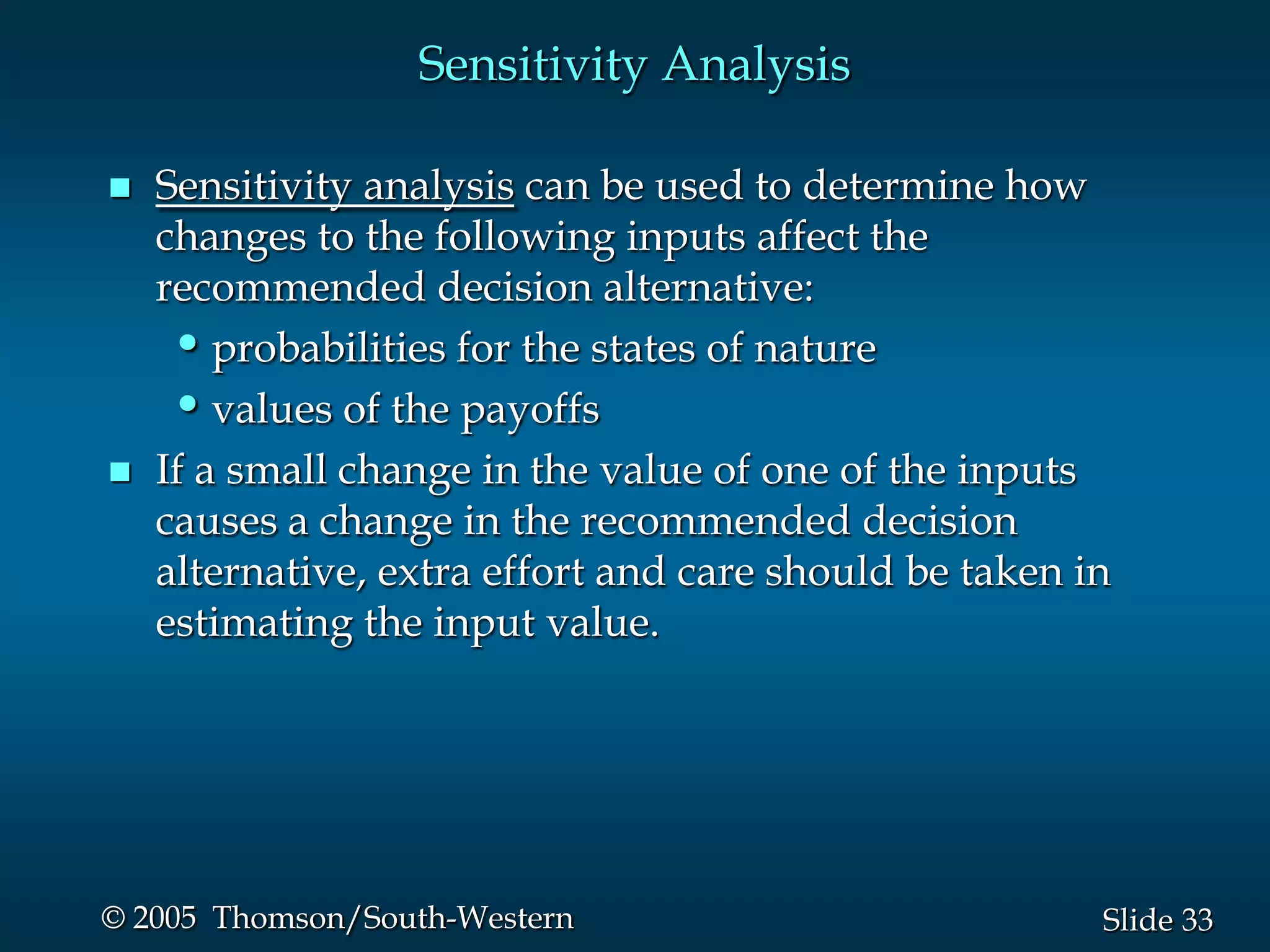 33Slide© 2005 Thomson/South-Western
Sensitivity Analysis
 Sensitivity analysis can be used to determine how
changes to the following inputs affect the
recommended decision alternative:
•probabilities for the states of nature
•values of the payoffs
 If a small change in the value of one of the inputs
causes a change in the recommended decision
alternative, extra effort and care should be taken in
estimating the input value.
 