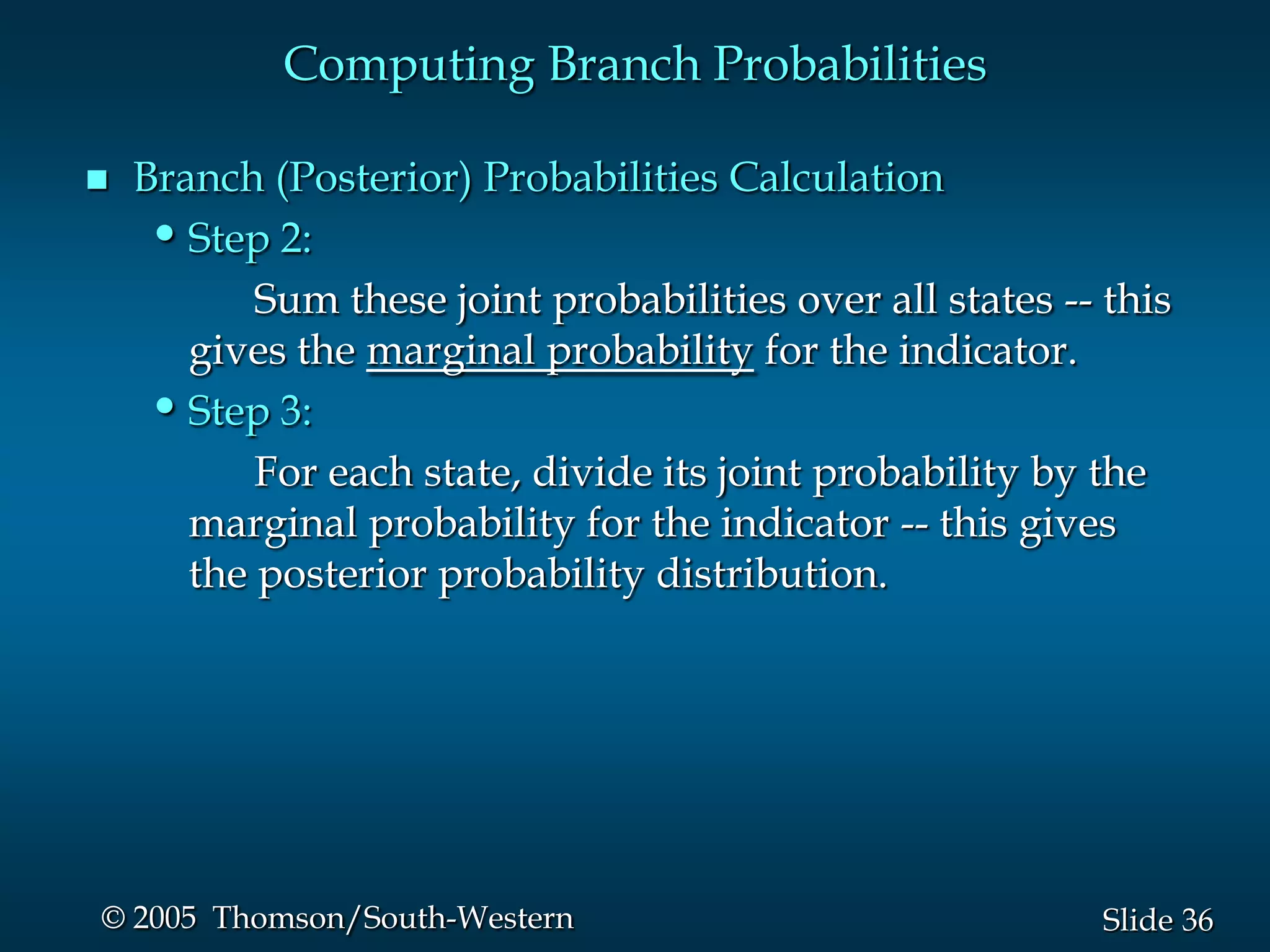 36Slide© 2005 Thomson/South-Western
Computing Branch Probabilities
 Branch (Posterior) Probabilities Calculation
•Step 2:
Sum these joint probabilities over all states -- this
gives the marginal probability for the indicator.
•Step 3:
For each state, divide its joint probability by the
marginal probability for the indicator -- this gives
the posterior probability distribution.
 
