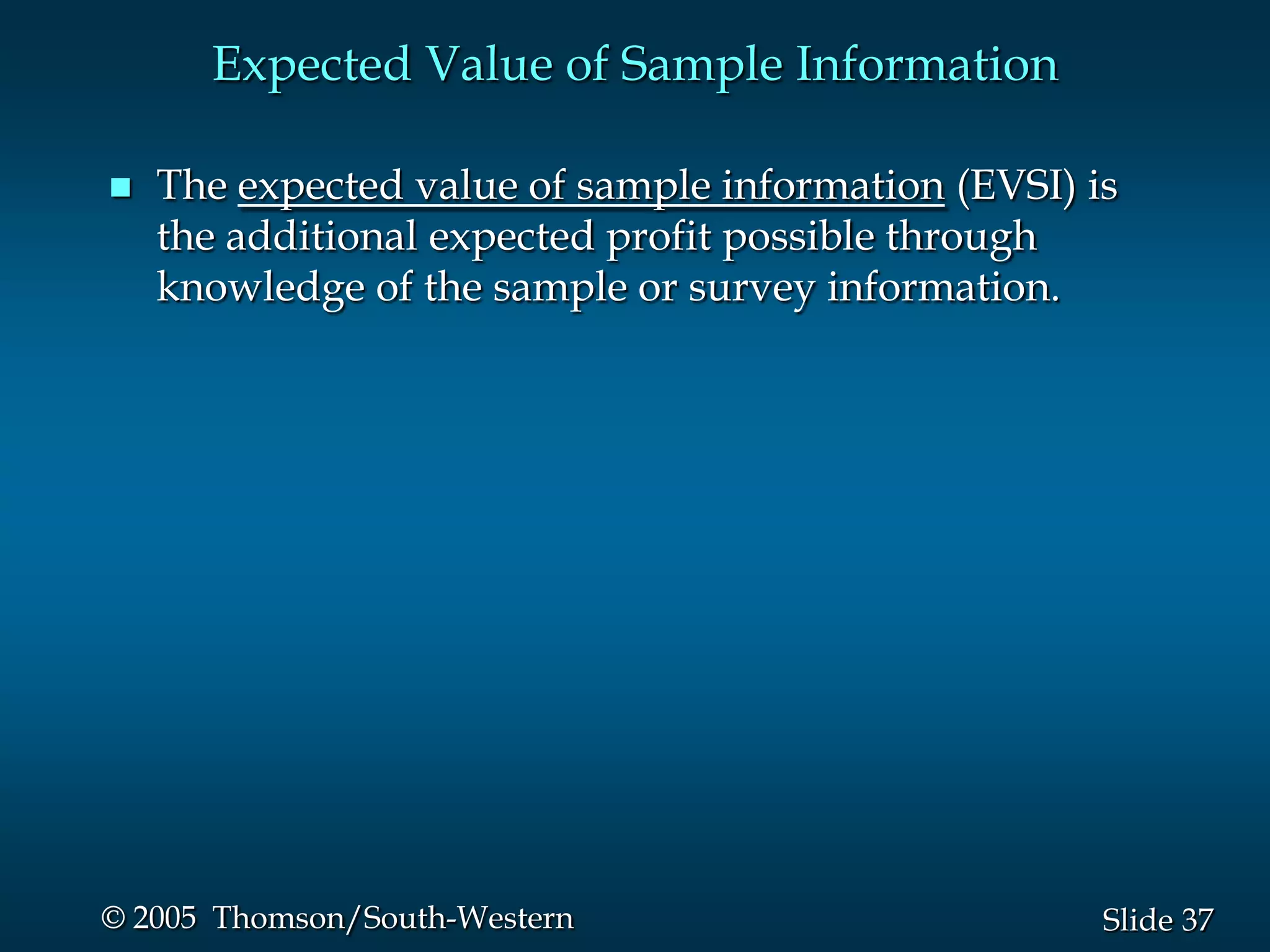 37Slide© 2005 Thomson/South-Western
Expected Value of Sample Information
 The expected value of sample information (EVSI) is
the additional expected profit possible through
knowledge of the sample or survey information.
 