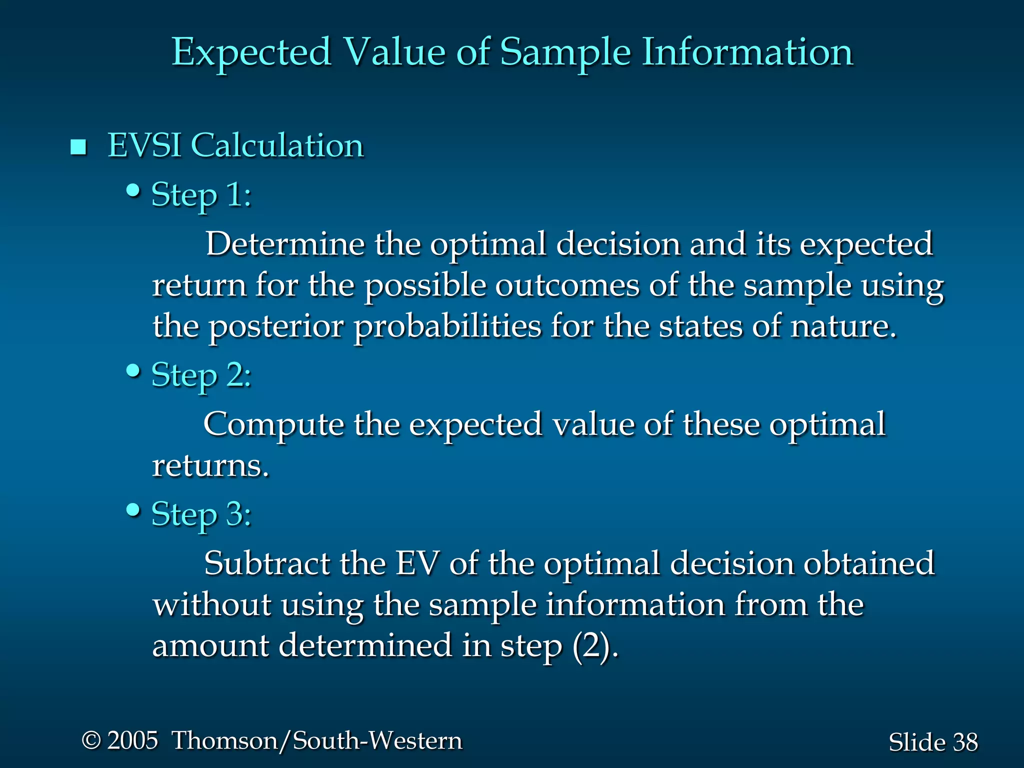 38Slide© 2005 Thomson/South-Western
Expected Value of Sample Information
 EVSI Calculation
•Step 1:
Determine the optimal decision and its expected
return for the possible outcomes of the sample using
the posterior probabilities for the states of nature.
•Step 2:
Compute the expected value of these optimal
returns.
•Step 3:
Subtract the EV of the optimal decision obtained
without using the sample information from the
amount determined in step (2).
 