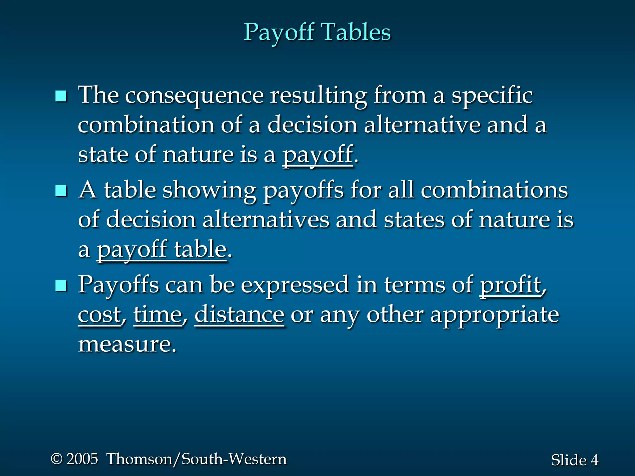 4Slide© 2005 Thomson/South-Western
Payoff Tables
 The consequence resulting from a specific
combination of a decision alternative and a
state of nature is a payoff.
 A table showing payoffs for all combinations
of decision alternatives and states of nature is
a payoff table.
 Payoffs can be expressed in terms of profit,
cost, time, distance or any other appropriate
measure.
 