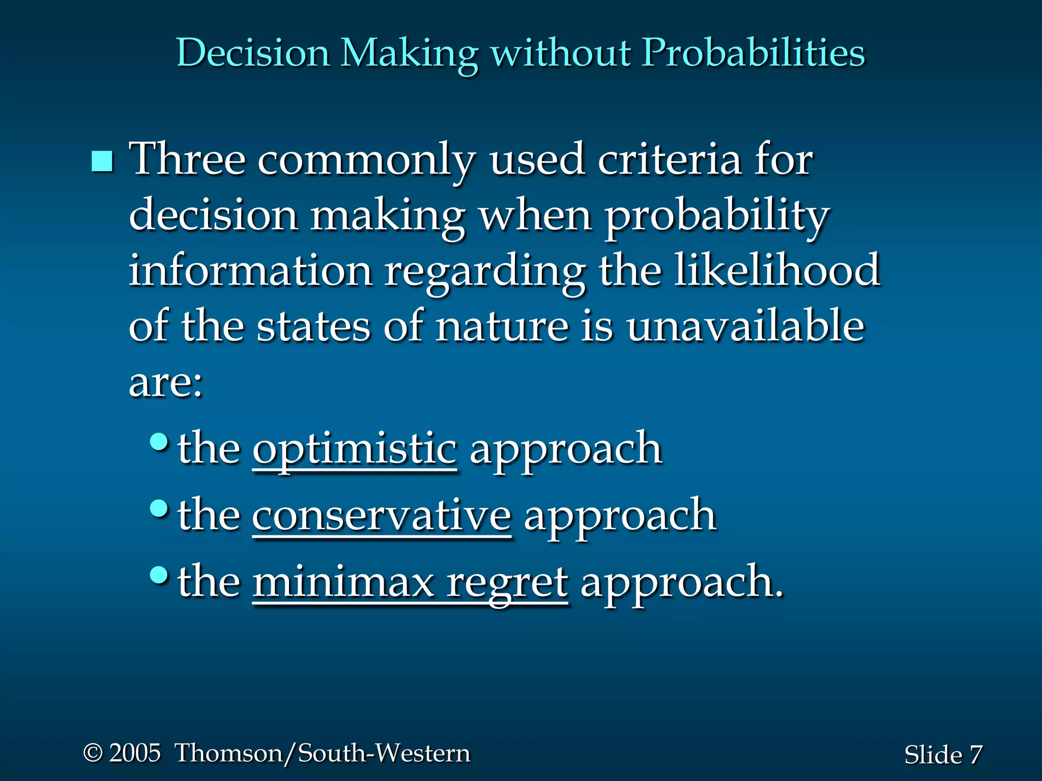 7Slide© 2005 Thomson/South-Western
Decision Making without Probabilities
 Three commonly used criteria for
decision making when probability
information regarding the likelihood
of the states of nature is unavailable
are:
•the optimistic approach
•the conservative approach
•the minimax regret approach.
 