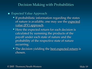 19Slide© 2005 Thomson/South-Western
Decision Making with Probabilities
 Expected Value Approach
•If probabilistic information regarding the states
of nature is available, one may use the expected
value (EV) approach.
•Here the expected return for each decision is
calculated by summing the products of the
payoff under each state of nature and the
probability of the respective state of nature
occurring.
•The decision yielding the best expected return is
chosen.
 