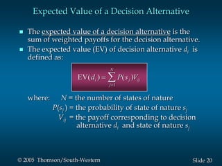 20Slide© 2005 Thomson/South-Western
 The expected value of a decision alternative is the
sum of weighted payoffs for the decision alternative.
 The expected value (EV) of decision alternative di is
defined as:
where: N = the number of states of nature
P(sj ) = the probability of state of nature sj
Vij = the payoff corresponding to decision
alternative di and state of nature sj
Expected Value of a Decision Alternative
EV( ) ( )d P s Vi j ij
j
N
1
EV( ) ( )d P s Vi j ij
j
N
1
 