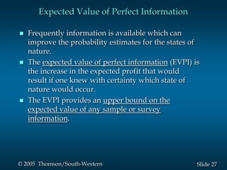 27Slide© 2005 Thomson/South-Western
Expected Value of Perfect Information
 Frequently information is available which can
improve the probability estimates for the states of
nature.
 The expected value of perfect information (EVPI) is
the increase in the expected profit that would
result if one knew with certainty which state of
nature would occur.
 The EVPI provides an upper bound on the
expected value of any sample or survey
information.
 