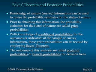 34Slide© 2005 Thomson/South-Western
Bayes’ Theorem and Posterior Probabilities
 Knowledge of sample (survey) information can be used
to revise the probability estimates for the states of nature.
 Prior to obtaining this information, the probability
estimates for the states of nature are called prior
probabilities.
 With knowledge of conditional probabilities for the
outcomes or indicators of the sample or survey
information, these prior probabilities can be revised by
employing Bayes' Theorem.
 The outcomes of this analysis are called posterior
probabilities or branch probabilities for decision trees.
 