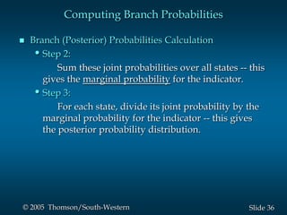 36Slide© 2005 Thomson/South-Western
Computing Branch Probabilities
 Branch (Posterior) Probabilities Calculation
•Step 2:
Sum these joint probabilities over all states -- this
gives the marginal probability for the indicator.
•Step 3:
For each state, divide its joint probability by the
marginal probability for the indicator -- this gives
the posterior probability distribution.
 
