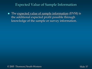 37Slide© 2005 Thomson/South-Western
Expected Value of Sample Information
 The expected value of sample information (EVSI) is
the additional expected profit possible through
knowledge of the sample or survey information.
 