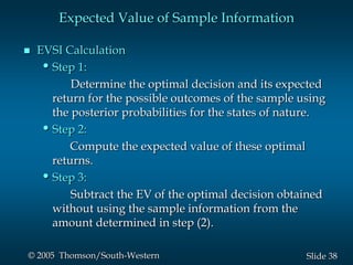 38Slide© 2005 Thomson/South-Western
Expected Value of Sample Information
 EVSI Calculation
•Step 1:
Determine the optimal decision and its expected
return for the possible outcomes of the sample using
the posterior probabilities for the states of nature.
•Step 2:
Compute the expected value of these optimal
returns.
•Step 3:
Subtract the EV of the optimal decision obtained
without using the sample information from the
amount determined in step (2).
 