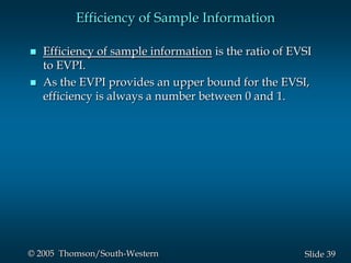 39Slide© 2005 Thomson/South-Western
Efficiency of Sample Information
 Efficiency of sample information is the ratio of EVSI
to EVPI.
 As the EVPI provides an upper bound for the EVSI,
efficiency is always a number between 0 and 1.
 