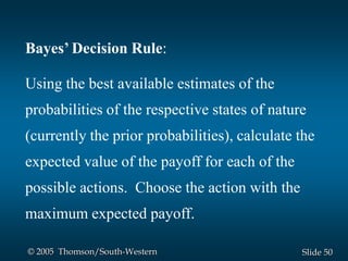 50Slide© 2005 Thomson/South-Western
Bayes’ Decision Rule:
Using the best available estimates of the
probabilities of the respective states of nature
(currently the prior probabilities), calculate the
expected value of the payoff for each of the
possible actions. Choose the action with the
maximum expected payoff.
 