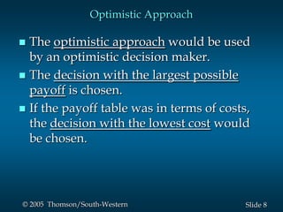 8Slide© 2005 Thomson/South-Western
Optimistic Approach
 The optimistic approach would be used
by an optimistic decision maker.
 The decision with the largest possible
payoff is chosen.
 If the payoff table was in terms of costs,
the decision with the lowest cost would
be chosen.
 
