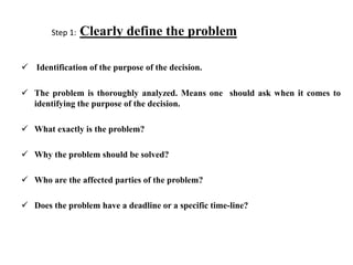 Step 1: Clearly define the problem
 Identification of the purpose of the decision.
 The problem is thoroughly analyzed. Means one should ask when it comes to
identifying the purpose of the decision.
 What exactly is the problem?
 Why the problem should be solved?
 Who are the affected parties of the problem?
 Does the problem have a deadline or a specific time-line?
 