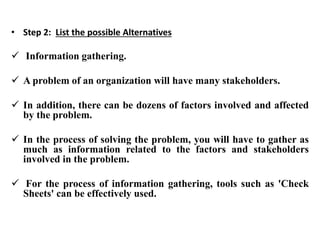 • Step 2: List the possible Alternatives
 Information gathering.
 A problem of an organization will have many stakeholders.
 In addition, there can be dozens of factors involved and affected
by the problem.
 In the process of solving the problem, you will have to gather as
much as information related to the factors and stakeholders
involved in the problem.
 For the process of information gathering, tools such as 'Check
Sheets' can be effectively used.
 