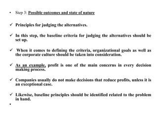 • Step 3: Possible outcomes and state of nature
 Principles for judging the alternatives.
 In this step, the baseline criteria for judging the alternatives should be
set up.
 When it comes to defining the criteria, organizational goals as well as
the corporate culture should be taken into consideration.
 As an example, profit is one of the main concerns in every decision
making process.
 Companies usually do not make decisions that reduce profits, unless it is
an exceptional case.
 Likewise, baseline principles should be identified related to the problem
in hand.
•
 