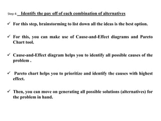 Step 4: Identify the pay off of each combination of alternatives
 For this step, brainstorming to list down all the ideas is the best option.
 For this, you can make use of Cause-and-Effect diagrams and Pareto
Chart tool.
 Cause-and-Effect diagram helps you to identify all possible causes of the
problem .
 Pareto chart helps you to prioritize and identify the causes with highest
effect.
 Then, you can move on generating all possible solutions (alternatives) for
the problem in hand.
 