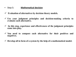 • Step 5: Mathematical decision
 Evaluation of alternatives by decision theory models.
 Use your judgment principles and decision-making criteria to
evaluate each alternative.
 In this step, experience and effectiveness of the judgment principles
come into play.
 You need to compare each alternative for their positives and
negatives.
 Develop all in form of a system by the help of a mathematical model.
 