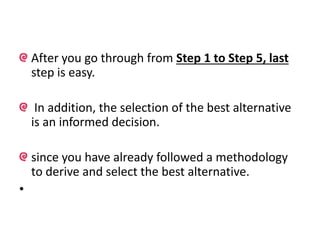 After you go through from Step 1 to Step 5, last
step is easy.
In addition, the selection of the best alternative
is an informed decision.
since you have already followed a methodology
to derive and select the best alternative.
•
 