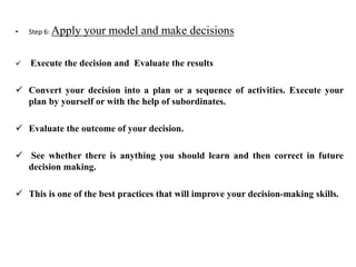 • Step 6: Apply your model and make decisions
 Execute the decision and Evaluate the results
 Convert your decision into a plan or a sequence of activities. Execute your
plan by yourself or with the help of subordinates.
 Evaluate the outcome of your decision.
 See whether there is anything you should learn and then correct in future
decision making.
 This is one of the best practices that will improve your decision-making skills.
 