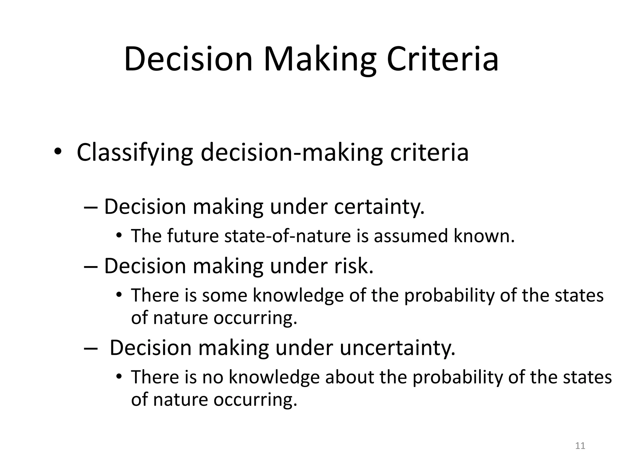 Decision Making Criteria
• Classifying decision-making criteria
– Decision making under certainty.
• The future state-of-nature is assumed known.
– Decision making under risk.
• There is some knowledge of the probability of the states
of nature occurring.
– Decision making under uncertainty.
• There is no knowledge about the probability of the states
of nature occurring.
11
 
