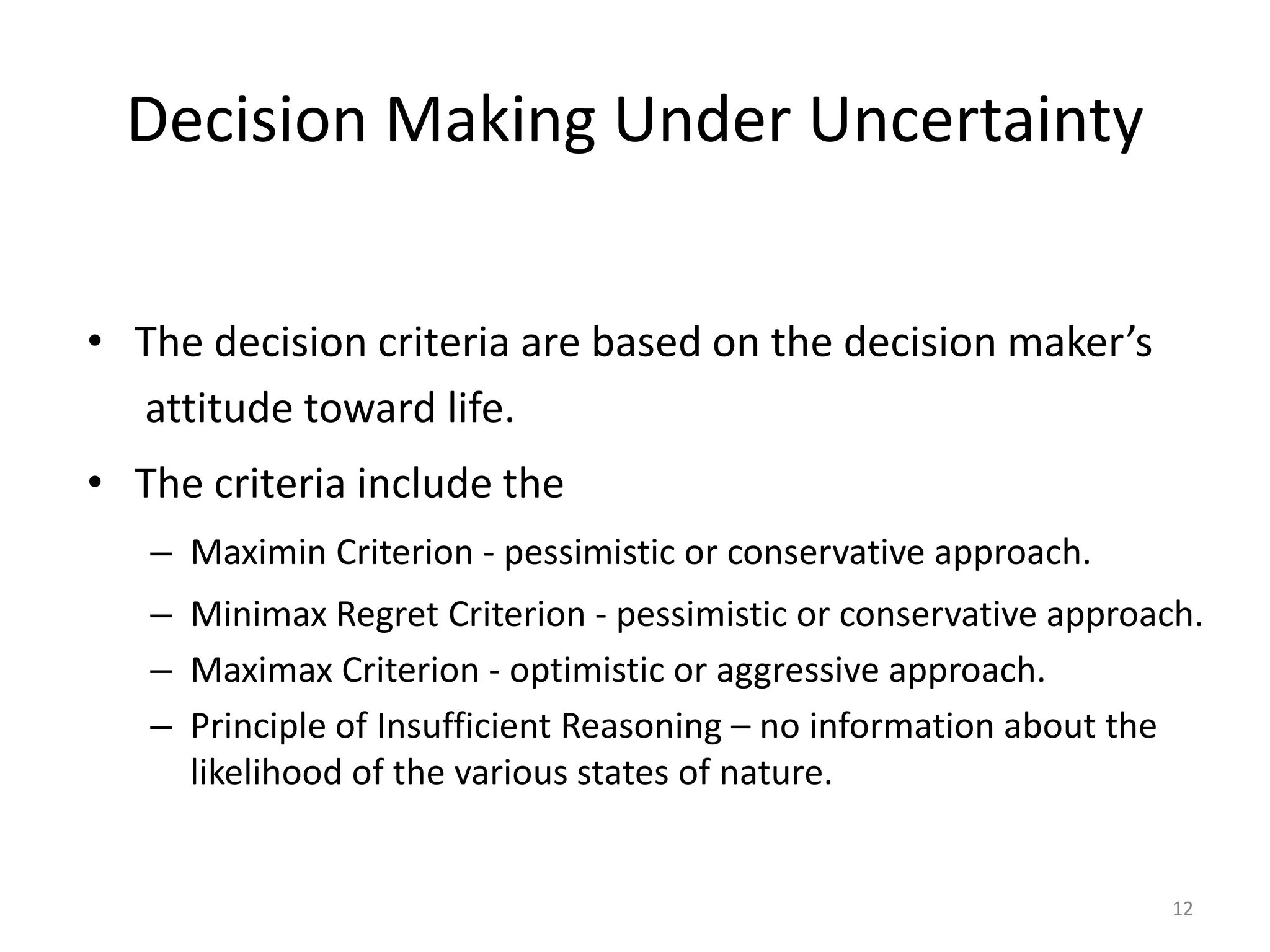 Decision Making Under Uncertainty
• The decision criteria are based on the decision maker’s
attitude toward life.
• The criteria include the
– Maximin Criterion - pessimistic or conservative approach.
– Minimax Regret Criterion - pessimistic or conservative approach.
– Maximax Criterion - optimistic or aggressive approach.
– Principle of Insufficient Reasoning – no information about the
likelihood of the various states of nature.
12
 