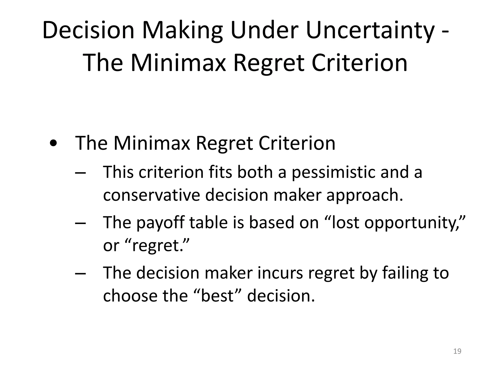 Decision Making Under Uncertainty -
The Minimax Regret Criterion
• The Minimax Regret Criterion
– This criterion fits both a pessimistic and a
conservative decision maker approach.
– The payoff table is based on “lost opportunity,”
or “regret.”
– The decision maker incurs regret by failing to
choose the “best” decision.
19
 