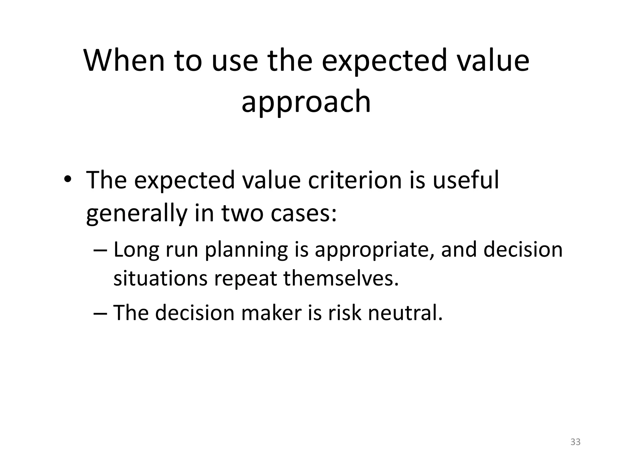 When to use the expected value
approach
• The expected value criterion is useful
generally in two cases:
– Long run planning is appropriate, and decision
situations repeat themselves.
– The decision maker is risk neutral.
33
 