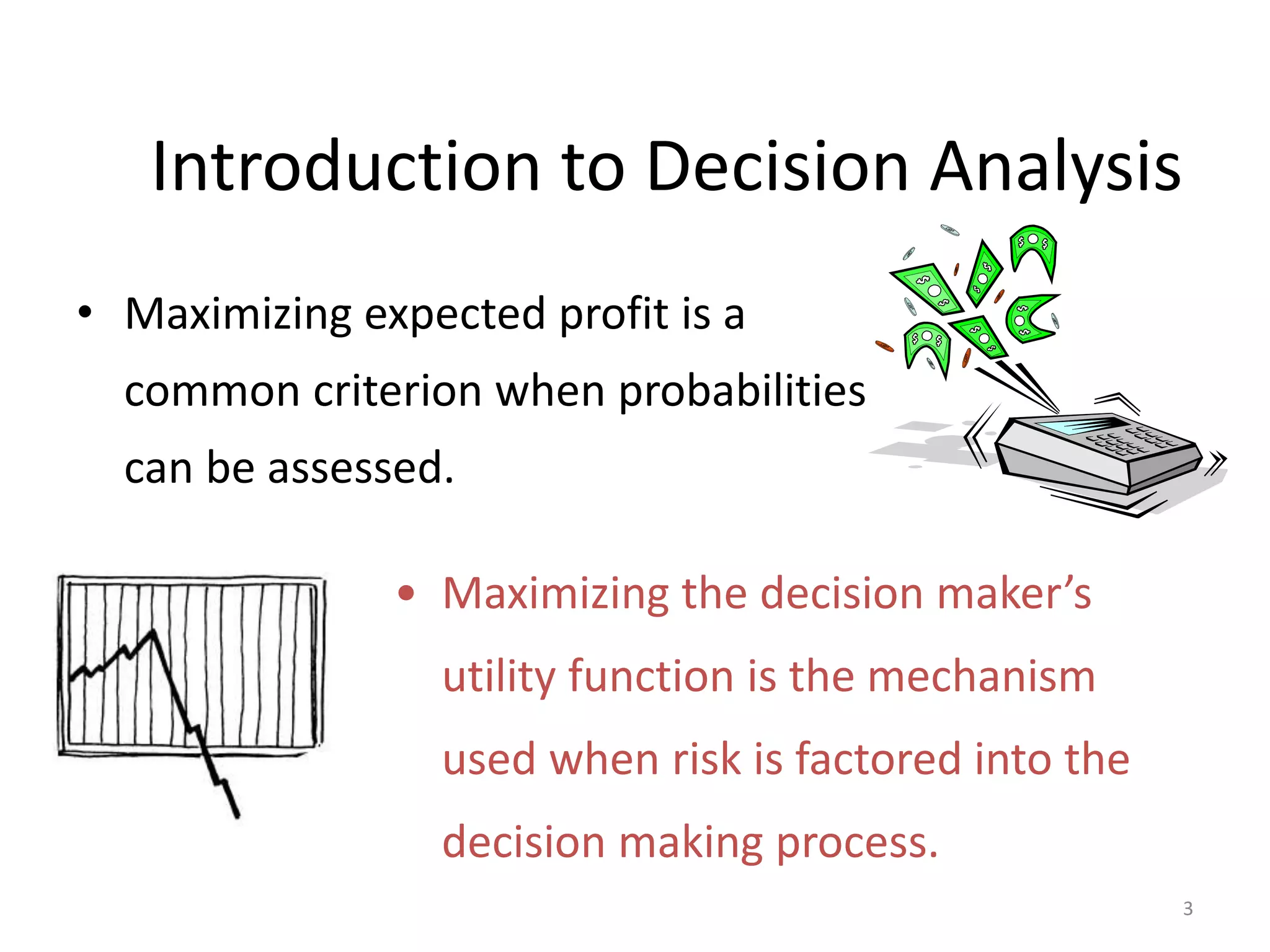 Introduction to Decision Analysis
• Maximizing expected profit is a
common criterion when probabilities
can be assessed.
3
• Maximizing the decision maker’s
utility function is the mechanism
used when risk is factored into the
decision making process.
 